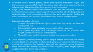 • Inheritance adalah konsep penting dalam pemrograman berorientasi objek. Bila
diterjemahkan secara harafiah. Istilah Inheritance akan lebih sering digunakan karena
istilah ini sudah dikenal luas dalam dunia pemrograman internasional.
• Fungsi utama inheritance adalah untuk membuat Class baru dari class yang sudah ada.
Inheritance menjadikan suatu class menjadi lebih reusable dalam arti lebih berguna karena
dapat digunakan untuk menghasilkan class-class lain yang lebih spesifik. Apabila ada
suatu class mewarisi class lain maka dalam definisi class harus ditambakan extends.
• Beberapa istilah dalam Inheritance :
1. Superclass digunakan untuk menunjukkan hirarki class yang berarti class dasar dari
subclass/ class anak.
2. Subclass adalah class anak atau turunan secara hirarki dari superclass.
3. Super Keyword digunakan untuk memanggil konstruktor dari superclass atau
menjadi variabel yang mengacu pada superclass.
4. Metode Overriding pendefinisian ulang metode yang sama pada subclass.
• Dalam inheritance, metode overriding berbeda dengan metode overloading. Jika metode
overriding adalah mendefinisikan kembali metode yang sama, baik nama metode maupun
signature atau parameter yang diperlukan dalam subclass, sedangkan metode overloading
adalah mendefinisikan metode yang memiliki nama yang sama, tetapi dengan signature
yang berbeda dalam definisi class yang sama.
 