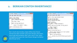 2. BERIKAN CONTOH INHERITANCE!
Dari 2 buah class tersebut, dapat dilihat class Hewan
mempunyai data member yang sama dengan class Ayam,
hanya saja ada tambahan data, yaitu nama. Class Ayam
merupakan perluasan dari class Hewan dengan tambahan
data berupa nama.
 