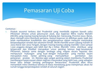 Pemasaran Uji Coba
Contonya :
1.
Produk asuransi terbaru dari Prudential yang membidik segmen bawah yaitu
PRUaman dimana untuk peluncuran awal, dua koperasi Mitra Usaha Mandiri
(MUM), yang masing-masing berada di Subang dan Karawang, Provinsi Jawa Barat,
akan menjadi mitra distribusi pertama. Kedua Koperasi ini didirikan pada 1998 dan
telah membuktikan kredibilitas dan pengalamannya dalam melayani masyarakat
berpendapatan rendah dan ekonomi lemah. MUM memiliki enam cabang mandiri di
Jawa Barat dan Jawa Tengah, dengan masing-masing cabang memiliki 1.000 sampai
1.500 anggota dengan aset lebih dari Rp 2 miliar. Memilih mitra distribusi yang
terpercaya dan kredibel merupakan unsur penting lainnya bagi kesuksesan
PRUaman, bekerja sama dengan lembaga yang mapan secara reputasi dan
mempunyai hubungan yang kuat dengan masyarakat yang mereka layani
merupakan mata rantai penting yang memudahkan
pembelian dan
pelayanan produk ini. Mereka juga sangat penting dalam membantu Prudential
membangun kepercayaan dalam segmen masyarakat yang lebih luas, yang sebagian
besar baru belajar tentang pentingnya berasuransi. Prudential akan terus
menambah mitra distribusi lainnya di masa mendatang guna memperluas akses ke
rumah tangga berpendapatan rendah di seluruh negeri.

 