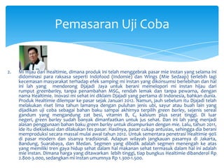Pemasaran Uji Coba

2.

Mi Hijau dari Healtimie, dimana produk ini telah menggebrak pasar mie instan yang selama ini
didominasi para raksasa seperti Indofood (Indomie) dan Wings (Mie Sedaap) terlebih lagi
kecemasan masyarakat terhadap efek samping mi instan yang dikonsumsi berlebihan dan hal
ini lah yang mendorong Djajadi Jaya untuk berani memelopori mi instan hijau dari
rumput greenbarley, tanpa penambahan MSG, rendah lemak dan tanpa pewarna, dengan
nama Healtimie. Inovasi mi sehat ini diklaim Djajadi yang pertama di Indonesia, bahkan dunia.
Produk Healtimie dilempar ke pasar sejak Januari 2012. Namun, jauh sebelum itu Djajadi telah
melakukan riset lima tahun lamanya dengan puluhan jenis ubi, sayur atau buah lain yang
dijadikan uji coba sebagai bahan baku sampai akhirnya terpilih green barley, sejenis sereal
gandum yang mengandung zat besi, vitamin B, C, kalsium plus serat tinggi. Di luar
negeri, green barley sudah banyak dimanfaatkan untuk jus sehat. Dan ini lah yang menjadi
alasan penggunaan bahan baku green barley untuk dicampurkan dengan mie. Lalu, tahun 2011,
ide itu dieksekusi dan dilakukan tes pasar. Hasilnya, pasar cukup antusias, sehingga dia berani
memproduksi secara massal mulai awal tahun 2012. Untuk sementara penetrasi Healtimie 90%
di pasar modern dan sisanya tradisional. Adapun wilayah jangkauan pasarnya di Jakarta,
Bandung, Suarabaya, dan Medan. Segmen yang dibidik adalah segmen menengah ke atas
yang memiliki tren gaya hidup sehat dalam hal makanan sehat termasuk dalam hal ini adalah
mie instan. Dimana harga yang ditawarkan lebih tinggi, tiap bungkus Healtimie dibanderol Rp
2.800-3.000, sedangkan mi instan umumnya Rp 1.300-1.500.

 