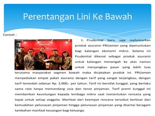 Perentangan Lini Ke Bawah
Contoh :
1. Prudential

baru

saja

meluncurkan

produk asuransi PRUaman yang diperuntukan
bagi

kalangan

ekonomi

mikro.

Selama

ini

Prudential dikenal sebagai produk asuransi
untuk kalangan menengah ke atas namun
untuk

menjangkau

pasar

yang

lebih

luas

terutama masyarakat segmen bawah maka diciptakan produk ini. PRUaman
menyediakan empat paket asuransi dengan tarif yang sangat terjangkau, dengan
tarif terendah sebesar Rp. 2.000,- per tahun. Tarif ini bersifat tunggal, yang berlaku
sama rata tanpa memandang usia dan tenor pinjaman. Tarif premi tunggal ini
memberikan keuntungan kepada lembaga mikro saat menentukan rencana yang
tepat untuk setiap anggota. Manfaat dari keempat rencana tersebut berkisar dari
kemudahan pelunasan pinjaman hingga pelunasan pinjaman yang disertai beragam
tambahan manfaat keuangan bagi keluarga.

 