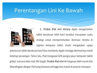Perentangan Lini Ke Bawah
1. Produk iPad mini dimana Apple mengeluarkan
tablet berukuran lebih kecil tersebut merupakan suatu
strategi untuk mempertahankan dominasi mereka di
segmen komputer tablet. Analis mengatakan upaya
peluncuran tablet berukuran kecil bisa membantu Apple menjaga dominasinya meski
ketatnya persaingan. Tahun lalu, iPad menguasai 62% pangsa pasar komputer tablet
global, menurut data riset IHS iSuppli. Produk iPad mini ini harganya lebih murah bila
dibandingkan dengan iPad yang biasanya sehingga bisa masuk di pasaran manapun.

 