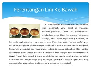 Perentangan Lini Ke Bawah
1. Kopi dengan merek JJ Royal, pertumbuhan
kelas

menengah

yang

pesat

di

Indonesia

membuat produsen kopi bubu PT. JJ Multi Utama
melebarkan sayap bisnis ke segmen menengah.
Awalnya, anak usaha Sugar Group Company ini
berbisnis kopi premium bagi segmen atas. Mayoritas pasar mereka adalah para
ekspatriat yang lebih familiar dengan kopi kualitas prima. Namun, saat ini komposisi
konsumen ekspatriat dan masyarakat Indonesia sudah sebanding. Dan bahkan
Manajemen yakin bahwa masyarakat Indonesia akan menjadi konsumen terbesar JJ
Royal. Produk kopi tubruk JJ Royal untuk kelas menengah tersebut dikemas dalam
kemasan saset dengan harga yang terjangkau yaitu Rp. 2.500,-/bungkus dan tetap
menggunakan produk kopi grade satu yang selama ini mereka jual.

 