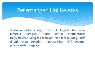 Perentangan Lini Ke Atas

Suatu perusahaan ingin memasuki bagian atas pasar
tersebut
dengan
tujuan
untuk
memperoleh
pertumbuhan yang lebih besar, marjin laba yang lebih
tinggi, atau sekedar memposisikan diri sebagai
produsen lini lengkap.

 