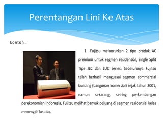 Perentangan Lini Ke Atas
Contoh :
1. Fujitsu meluncurkan 2 tipe produk AC
premium untuk segmen residensial, Single Split
Tipe JLC dan LUC series. Sebelumnya Fujitsu
telah berhasil menguasai segmen commercial
building (bangunan komersial) sejak tahun 2001,
namun

sekarang,

seiring

perkembangan

perekonomian Indonesia, Fujitsu melihat banyak peluang di segmen residensial kelas
menengah ke atas.

 