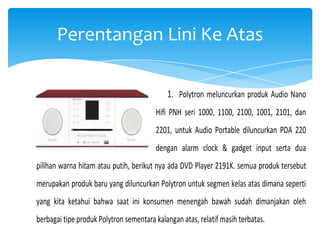 Perentangan Lini Ke Atas
1. Polytron meluncurkan produk Audio Nano
Hifi PNH seri 1000, 1100, 2100, 1001, 2101, dan
2201, untuk Audio Portable diluncurkan PDA 220
dengan alarm clock & gadget input serta dua
pilihan warna hitam atau putih, berikut nya ada DVD Player 2191K. semua produk tersebut
merupakan produk baru yang diluncurkan Polytron untuk segmen kelas atas dimana seperti
yang kita ketahui bahwa saat ini konsumen menengah bawah sudah dimanjakan oleh
berbagai tipe produk Polytron sementara kalangan atas, relatif masih terbatas.

 