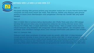 DEFINISI WEB 1,0 WEB 2,0 DAN WEB 3,0
Web 1.0
Merupakan teknologi Web generasi pertama yang merupakan revolusi baru di dunia Internet karena telah
mengubah cara kerja dunia industri dan media. Pada dasarnya, Website yang dibangun pada generasi
pertama ini secara umum dikembangkan untuk pengaksesan informasi dan memiliki sifat yang sedikit
interaktif.
Web 2.0
Web 2.0 Istilah Web 2.0 pertama kalinya diperkenalkan oleh O’Reilly Media pada tahun 2004 sebagai
teknologi Web generasi kedua yang mengedepankan kolaborasi dan sharing informasi secara online.
Menurut Tim O’Reilly, Web 2.0 dapat didefinisikan sebagai berikut: “Web 2.0 adalah revolusi bisnis di
industri komputer yang disebabkan oleh penggunaan internet sebagai platform, dan merupakan suatu
percobaan untuk memahami berbagai aturan untuk mencapai keberhasilan pada platform baru tersebut.
Web 3.0 / Semantic Web
Walaupun masih dalam perdebatan di kalangan analis dan peneliti, istilah Web 3.0 tetap berpotensi
menjadi generasi teknologi di dunia Internet. Saat ini, definisi untuk Web 3.0 sangat beragam mulai dari
pengaksesan broadband secara mobile sampai kepada layanan Web berisikan perangkat lunak bersifat on-
demand. Namun, menurut John Markoff, Web 3.0 adalah sekumpulan teknologi yang menawarkan cara
baru yang efisien dalam membantu komputer mengorganisasi dan menarik kesimpulan dari data online.
 