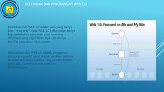 KELEBIHAN DAN KEKURANGAN WEB 1,0
Kelebihan dari WEB 1,0 adalah web yang hanya
bisa ‘’read only’’ pada WEB 1,0 kebanyakan hanya
bias melakukan pencarian atau browsing
informasi yang ingin dicari saja. Ciri-cirinya
bersifat consult,surf dan search.
Kekurangan dari WEB 1,0 adalah pengguna(
pengunjung web) harus masuk kedalam website
tersebut dan harus melihat satu persatu konten
yang ada. Contohnya :cnn.com dan
bhinneka.com.
 