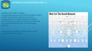 KELEBIHAN DAN KEKURANGAN WEB 2,0
Kelebihan dari WEB 2,0 adalah
pengguna(pengunjung web) berkemungkinan dapat
melihat suatu konten website tanpa harus
mengujungi situs tersebut tanpa harus melihat
semua konten yang ada satu persatu,bersifat (read
dan write),interaksi dua arah. Internet sebagai
platform.
Kekurangan dari WEB 2,0 adalah pelaku utama
perusahaan dan komunitas
 