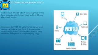 KELEBIHAN DAN KEKURANGAN WEB 3,0
Kelebihan dari WEB 3,0 adalah aplikasi-aplikasi online
dapat saling berinteraksi dan visual berbasis 3D juga
adanya web service.
Kekurangan dari WEB 3,0 adalah terjadi konvergensi
yang sangat dekat antara dunia IT dengan dunia
komunikasi jugamembutuhkan akses internet yang
memadahi dan spesifikasi computer yang tinggi.
 