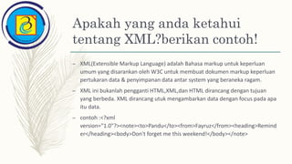 Apakah yang anda ketahui
tentang XML?berikan contoh!
– XML(Extensible Markup Language) adalah Bahasa markup untuk keperluan
umum yang disarankan oleh W3C untuk membuat dokumen markup keperluan
pertukaran data & penyimpanan data antar system yang beraneka ragam.
– XML ini bukanlah pengganti HTML,XML,dan HTML dirancang dengan tujuan
yang berbeda. XML dirancang utuk mengambarkan data dengan focus pada apa
itu data.
– contoh :<?xml
version="1.0"?><note><to>Pandu</to><from>Fayruz</from><heading>Remind
er</heading><body>Don't forget me this weekend!</body></note>
 