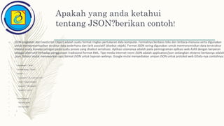 Apakah yang anda ketahui
tentang JSON?berikan contoh!
– JSON singkatan dari JavaScript Object adalah suatu format ringkas pertukaran data komputer. Formatnya berbasis teks dan terbaca-manusia serta digunakan
untuk merepresentasikan struktur data sederhana dan larik asosiatif (disebut objek). Format JSON sering digunakan untuk mentransmisikan data terstruktur
melalui suatu koneksi jaringan pada suatu proses yang disebut serialisasi. Aplikasi utamanya adalah pada pemrograman aplikasi web AJAX dengan berperan
sebagai alternatif terhadap penggunaan tradisional format XML. Tipe media Internet resmi JSON adalah application/json sedangkan ekstensi berkasnya adalah
.json. Yahoo! mulai menawarkan opsi format JSON untuk layanan webnya. Google mulai menyediakan umpan JSON untuk protokol web GData-nya. contohnya:
– {
– "namaDepan": "Budi",
– "namaBelakang": "Sbudi",
– "alamat": {
– "namaJalan": "Jl. Sudirman 15A",
– "kota": "Jakarta Selatan",
– "provinsi": "DKI Jakarta",
– "kodePos": 11111
– },
– "nomerTelepon": [
– "021 555-1234",
– "021 555-4567"
– ]
– }
 