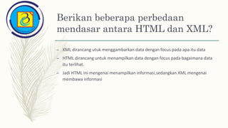 Berikan beberapa perbedaan
mendasar antara HTML dan XML?
– XML dirancang utuk menggambarkan data dengan focus pada apa itu data
– HTML dirancang untuk menampilkan data dengan focus pada bagaimana data
itu terlihat.
– Jadi HTML ini mengenai menampilkan informasi,sedangkan XML mengenai
membawa informasi
 