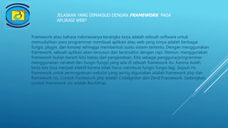 JELASKAN YANG DIMAKSUD DENGAN FRAMEWORK PADA
APLIKASI WEB?
Framework atau bahasa indonesianya kerangka kerja adalah sebuah software untuk
memudahkan para programmer membuat aplikasi atau web yang isinya adalah berbagai
fungsi, plugin, dan konsep sehingga membentuk suatu sistem tertentu. Dengan menggunakan
framework, sebuah aplikasi akan tersusun dan terstruktur dengan rapi. Namun, menggunakan
framework bukan berarti kita bebas dari pengkodean. Kita sebagai pengguna/programmer
menggunakan variabel dan fungsi-fungsi yang ada di sebuah framework itu. Karena itulah,
kerja kita bisa menjadi efektif karena tidak harus membuat fungsi-fungsi lagi. Sejauh ini,
framework untuk pemrograman website yang sering digunakan adalah framework php dan
framework css. Contoh framework php adalah CodeIgniter dan Zend Framework. Sedangkan,
contoh framework css adalah Bootstrap.
 