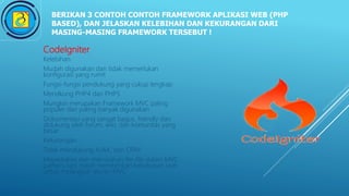 BERIKAN 3 CONTOH CONTOH FRAMEWORK APLIKASI WEB (PHP
BASED), DAN JELASKAN KELEBIHAN DAN KEKURANGAN DARI
MASING-MASING FRAMEWORK TERSEBUT !
CodeIgniter
Kelebihan
Mudah digunakan dan tidak memerlukan
konfigurasi yang rumit
Fungsi-fungsi pendukung yang cukup lengkap
Mendkung PHP4 dan PHP5
Mungkin merupakan Framework MVC paling
populer dan paling banyak digunakan
Dokumentasi yang sangat bagus, friendly dan
didukung oleh forum, wiki, dan komunitas yang
besar
Kekurangan
Tidak mendukung AJAX, dan ORM
Meyediakan dan memisahan file-file dalam MVC
pattern, tapi masih memberikan kebebasan user
untuk melanggar aturan MVC
 