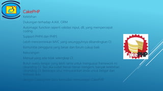 CakePHP
Kelebihan
Dukungan terhadap AJAX, ORM
Automagic function seperti validasi input, dll, yang mempercepat
coding
Support PHP4 dan PHP5
Lebih mencerminkan MVC yang sesungguhnya dibandingkan CI
Komunitas pengguna yang besar dan forum cukup baik
Kekurangan
Manual yang ada tidak selengkap CI.
Butuh waktu belajar yang lebih lama untuk menguasai framework ini
dibanding CI. Tapi jika sudah benar-benar mengerti, banyak kelebihan
dibanding CI. Beberapa situs menyarankan anda untuk belajar dan
terbiasa dulu
dengan CodeIgniter baru kemudian mempelajari CakePHP.
 
