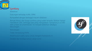 Symfony
Kelebihan
Dukungan terhadap AJAX, ORM.
Kompatibel dengan berbagai macam database.
Banyak library dan fungsi symfony yang sudah tersedia. Bahkan hampir
mendekati CMS. Sehingga ada yang mengatakan ”Symphony is a CMS
with a heart of a framework.” ini menjadi kelebihan sekaligus
kekurangan.
Kekurangan
Tidak mendukung PHP4.
Relatif butuh waktu lama untuk mengerti framework ini.
Instalasi dan konfigurasinya cukup rumit.
 