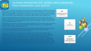 JELASKAN PENGERTIAN MVC (MODEL VIEW CONTROLER)
PADA FRAMEWORK CODE IGNITER !
Model View Controller merupakan suatu konsep yang cukup populer dalam pembangunan
aplikasi web, berawal pada bahasa pemrograman Small Talk (Wikipedia), MVC memisahkan
pengembangan aplikasi berdasarkan komponen utama yang membangun sebuah aplikasi
seperti manipulasi data, user interface, dan bagian yang menjadi kontrol aplikasi. Terdapat
3 jenis komponen yang membangun suatu MVC pattern dalam suatu aplikasi yaitu :
View, merupakan bagian yang menangani presentation logic. Pada suatu aplikasi web
bagian ini biasanya berupa file template HTML, yang diatur oleh controller. View berfungsi
untuk menerima dan merepresentasikan data kepada user. Bagian ini tidak memiliki akses
langsung terhadap bagian model.
Model, biasanya berhubungan langsung dengan database untuk memanipulasi data (insert,
update, delete, search), menangani validasi dari bagian controller, namun tidak dapat
berhubungan langsung dengan bagian view.
Controller, merupakan bagian yang mengatur hubungan antara bagian model dan bagian
view, controller berfungsi untuk menerima request dan data dari user kemudian
menentukan apa yang akan diproses oleh aplikasi.
Singkat kata Model untuk mengatur alur database, View untuk menampilkan web,
sedangkan Controller untuk mengatur alur kerja antara Model dan View. Jadi misalnya
Anda ingin membuat akun facebook atau e-mail. Pertama Anda akan melihat tampilan
sign-up / register itulah View, kemudian Anda menuliskan form pengisian seperti
username, password, dll dan Anda klik sign-up / register maka di sini View memanggil
Controller dan Controller memanggil Model, sedangkan Model mengecek apakah Anda
sudah sesuai dengan kriteria pendaftaran seperti sudah mengisi username, password dan
lain sebagainya. Kemudian Model menggembalikan (callback) ke Controller dan Controller
mengembalikan ke View, dan kita akan melihat berhasil atau tidak kita sign-up/register.
 