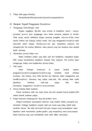 6
5. Pelajar tidak gagap teknologi.
MemudahkandanMenghematdarisegiwaktu,tenagadanpikiran.
D. Dampak Negatif Penggunaan Handphone
1. Mengganggu Perkembangan Anak
Dengan canggihnya fitur-fitur yang tersedia di handphone seperti : kamera,
permainan (games) akan mengganggu siswa dalam menerima pelajaran di sekolah.
Tidak jarang mereka disibukkan dengan menerima panggilan, sms,misscall dari teman
mereka bahkan dari keluarga mereka sendiri. Ada yang menggunakan handphone untuk
mencontek dalam ulangan. Bermain game saat guru menjelaskan pelajaran, dan
sebagainya.Jika hal tersebut dibiarkan, maka generasi yang kita harapkan akan menjadi
budak teknologi.
2. Menurunkan prestasi belajar siwa
Dalam kehidupan pelajar yang tidak jauh dari handphone, menjadikan pelajar
lebih senang memanfaatkan handphone daripada buku pelajaran. Hal tersebut dapat
mengganggu belajar serta menghambat prestasi belajar.
3. Efek radiasi
Selain berbagai kontraversi di seputar dampak negative
penggunaan handphone,penggunaan handphone juga berakibat buruk terhadap
kesehatan. Ada baiknya siswa lebih hati-hati dan bijaksana dalam menggunakan atau
memilih handphone, khususnya bagi pelajar anak-anak. Jika memang tidak terlalu
diperlukan, sebaiknya anak-anak jangan dulu diberi
kesempatan menggunakan handphone secara permanen.
4. Rawan terhadap tindak kejahatan
Pelajar merupakan salah satu target utama dari para penjahat karena penjahat lebih
mudah menarik perhatian pelajar.
5. Sangat berpotensi mempengaruhi sikap dan perilaku siswa.
Dengan kemampuan penyampaian informasi yang semakin mudah, pornografi pun
merajalela. Sehingga handphone menjadi salah satu sarana yang paling mudah untuk
membuka internet. Jika tidak ada kontrol dari guru ataupun orang tua,handphone dapat
digunakan untuk menyebarkan gambar-gambar yang mengandung unsur porno,ataupun
tindak kekerasan yang sama sekalitidadak layak untuk dilihat oleh pelajar.
 