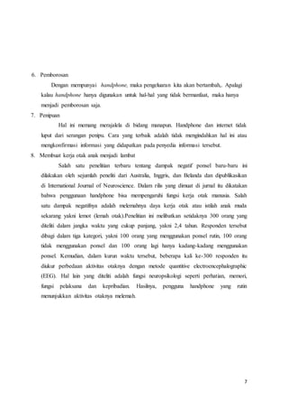 7
6. Pemborosan
Dengan mempunyai handphone, maka pengeluaran kita akan bertambah,. Apalagi
kalau handphone hanya digunakan untuk hal-hal yang tidak bermanfaat, maka hanya
menjadi pemborosan saja.
7. Penipuan
Hal ini memang merajalela di bidang manapun. Handphone dan internet tidak
luput dari serangan penipu. Cara yang terbaik adalah tidak mengindahkan hal ini atau
mengkonfirmasi informasi yang didapatkan pada penyedia informasi tersebut.
8. Membuat kerja otak anak menjadi lambat
Salah satu penelitian terbaru tentang dampak negatif ponsel baru-baru ini
dilakukan oleh sejumlah peneliti dari Australia, Inggris, dan Belanda dan dipublikasikan
di International Journal of Neuroscience. Dalam rilis yang dimuat di jurnal itu dikatakan
bahwa penggunaan handphone bisa mempengaruhi fungsi kerja otak manusia. Salah
satu dampak negatifnya adalah melemahnya daya kerja otak atau istilah anak muda
sekarang yakni lemot (lemah otak).Penelitian ini melibatkan setidaknya 300 orang yang
diteliti dalam jangka waktu yang cukup panjang, yakni 2,4 tahun. Responden tersebut
dibagi dalam tiga kategori, yakni 100 orang yang menggunakan ponsel rutin, 100 orang
tidak menggunakan ponsel dan 100 orang lagi hanya kadang-kadang menggunakan
ponsel. Kemudian, dalam kurun waktu tersebut, beberapa kali ke-300 responden itu
diukur perbedaan aktivitas otaknya dengan metode quantitive electroencephalographic
(EEG). Hal lain yang diteliti adalah fungsi neuropsikologi seperti perhatian, memori,
fungsi pelaksana dan kepribadian. Hasilnya, pengguna handphone yang rutin
menunjukkan aktivitas otaknya melemah.
 