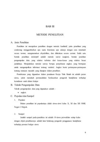 8
BAB III
METODE PENELITIAN
A. Jenis Penelitian
Penelitian ini merupakan penelitian dengan metode kualitatif, yaitu penelitian yang
cenderung menggambarkan apa suatu fenomena apa adanya dengan cara menelaah
secara teratur, mengutamakan obyektifitas, dan dilakukan secara cermat. Salah satu
bentuk penelitian deskriptif adalah metode survei (angket), bentuk peneltian
pengumpulan data yang relative terbatas dari kasus-kasus yang relative besar
jumlahnya. Menjalankan metode survey berupa penyebaran angket, yang bertujuan
untuk mengumpulkan informasi tentang variabel. Angket berisi pertanyaan-pertanyaan
tentang rumusan masalah yang diangkat dalam penelitian.
Pendekatan yang digunakan dalam penulusan Karya Tulis Ilmiah ini adalah peran
siswa, yakin menelaah permasalahan berdasarkan pengaruh handphone terhadap
kemalasan anak dalam belajar
B. Teknik Pengumpulan Data
Teknik pengumpulan data yang digunakan adalah :
 angket.
C. Populasi dan Sampel
1. Populasi
Dalam penelitian ini populasinya dalah siswa-siswi kelas X, XI dan XII SMK
Negeri 2 Depok.
2. Sampel
Jumlah sampel pada penelitian ini adalah 10 siswa perwakilan setiap kelas
dengan objek penelitiannya adalah latar belakang pengaruh penggunaan handphone
terhadap prestasi belajar siswa
 