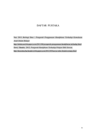 9
DAFTAR PUSTAKA
Nur. 2011. Berbagi Ilmu : Pengaruh Penggunaan Handphone Terhadap Kemalasan
Anak Dalam Belajar
http://nhidayani.blogspot.com/2011/08/pengaruh-penggunaan-handphone-terhadap.html
Dewi, Diandra. 2012. Pengaruh Handphene Terhadap Pelajar SMA Sewon.
http://deeanitachachandewi.blogspot.com/2012/05/karya-tulis-ilmiah-remaja.html
 
