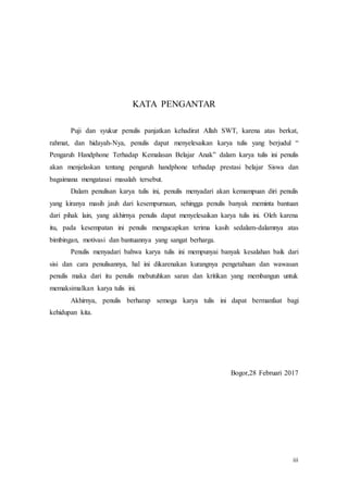 iii
KATA PENGANTAR
Puji dan syukur penulis panjatkan kehadirat Allah SWT, karena atas berkat,
rahmat, dan hidayah-Nya, penulis dapat menyelesaikan karya tulis yang berjudul “
Pengaruh Handphone Terhadap Kemalasan Belajar Anak” dalam karya tulis ini penulis
akan menjelaskan tentang pengaruh handphone terhadap prestasi belajar Siswa dan
bagaimana mengatasai masalah tersebut.
Dalam penulisan karya tulis ini, penulis menyadari akan kemampuan diri penulis
yang kiranya masih jauh dari kesempurnaan, sehingga penulis banyak meminta bantuan
dari pihak lain, yang akhirnya penulis dapat menyelesaikan karya tulis ini. Oleh karena
itu, pada kesempatan ini penulis mengucapkan terima kasih sedalam-dalamnya atas
bimbingan, motivasi dan bantuannya yang sangat berharga.
Penulis menyadari bahwa karya tulis ini mempunyai banyak kesalahan baik dari
sisi dan cara penulisannya, hal ini dikarenakan kurangnya pengetahuan dan wawasan
penulis maka dari itu penulis mebutuhkan saran dan kritikan yang membangun untuk
memaksimalkan karya tulis ini.
Akhirnya, penulis berharap semoga karya tulis ini dapat bermanfaat bagi
kehidupan kita.
Bogor,28 Februari 2017
 