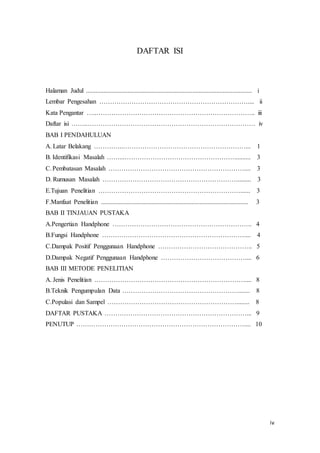 iv
DAFTAR ISI
Halaman Judul ....................................................................................................... i
Lembar Pengesahan …………………………………………………………….... ii
Kata Pengantar …..……………………………………………………………….. iii
Daftar isi ……..…………………………………………………………………… iv
BAB I PENDAHULUAN
A. Latar Belakang …………..…………………………………………………... 1
B. Identifikasi Masalah ……...…………………………………………….......... 3
C.Pembatasan Masalah ……………………………………………………….... 3
D. Rumusan Masalah ………………………………………………………........ 3
E.Tujuan Penelitian …………………………………………………………...... 3
F.Manfaat Penelitian ........................................................................................... 3
BAB II TINJAUAN PUSTAKA
A.Pengertian Handphone ……………………………………………………….. 4
B.Fungsi Handphone ………………………………………………………….... 4
C.Dampak Positif Penggunaan Handphone …………………………………….. 5
D.Dampak Negatif Penggunaan Handphone ………………………………….... 6
BAB III METODE PENELITIAN
A. Jenis Penelitian .…………………………………………………………….... 8
B.Teknik Pengumpulan Data ………………………………………………....... 8
C.Populasi dan Sampel ……………………………………………………........ 8
DAFTAR PUSTAKA …………………………………………………………... 9
PENUTUP …………………………………………………………………….... 10
 