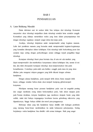 1
BAB I
PENDAHULUAN
A. Latar Belakang Masalah
Dunia informasi saat ini seakan tidak bisa terlepas dari teknologi. Konsumsi
masyarakat akan teknologi menjadikan dunia teknologi semakin lama semakin canggih.
Komunikasi yang dulunya memerlukan waktu yang lama dalam penyampaiannya kini
dengan teknologi segalanya menjadi sangat dekat dan tanpa jarak.
Awalnya, teknologi diciptakan untuk mempermudah setiap kegiatan manusia.
Lahir dari pemikiran manusia yang berusaha untuk mempermudah kegiatan-kegiatannya
yang kemudian diterapkan dalam kehidupan. Kini teknologi telah berkembang pesat dan
semakin maju seiring dengan perkembangan zaman sehingga terjadi pengalihan fungsi
teknologi.
Kemajuan teknologi ibarat pisau bermata dua, di satu sisi ada manfaat yang
dapat mempermudah dan memberikan kenyamanan dalam kehidupan kita, namun di sisi
lain, jika tidak diwaspadai kemajuan teknologi akan menjerumuskan kita pada
kemadharatan. Contohnya pada salah satu fasilitas canggih pada masa ini yang akan
dibahas yaitu mengenai telepon genggam yang lebih dikenal dengan sebutan
handphone.
Dengan adanya handphone, jarak menjadi lebih dekat, bisnis menjadi lebih
lancar, sehingga ramalan bahwa dunia akan menjadi kampong global,menjadi
kenyataan.
Meskipun memang benar peranan handphone pada saat ini sangatlah penting
dan sangat membantu orang dalam berkomunikasi jarak, baik dekat maupun jarak
jauh. Namun demikian, ternyata handphone juga membawa dampak buruk yang tidak
sedikit, mulai dari bahaya terganggunya kesehatan karena gelombang mikrowive yang
digunakannya, hingga bahaya akhlak dan moral para penggunanya.
Beberapa tahun yang lalu handphone hanya dimiliki oleh kalangan pembisnis
yang memang benar-benar membutuhkan itu untuk kelancaran pekerjaannya. Seiring
berjalannya waktu handphone bisa dimiliki oleh semua kalangan. Baik yang sangat
 