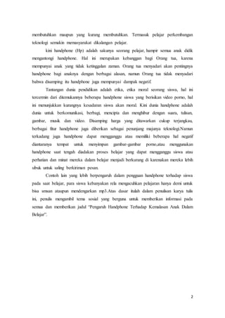 2
membutuhkan maupun yang kurang membutuhkan. Termasuk pelajar perkembangan
teknologi semakin memasyarakat dikalangan pelajar.
kini handphone (Hp) adalah sakunya seorang pelajar, hampir semua anak didik
mengantongi handphone. Hal ini merupakan kebanggan bagi Orang tua, karena
mempunyai anak yang tidak ketinggalan zaman. Orang tua menyadari akan pentingnya
handphone bagi anaknya dengan berbagai alasan, namun Orang tua tidak menyadari
bahwa disamping itu handphone juga mempunyai dampak negatif.
Tantangan dunia pendidikan adalah etika, etika moral seorang siswa, hal ini
tercermin dari ditemukannya beberapa handphone siswa yang berisikan video porno, hal
ini menunjukkan kurangnya kesadaran siswa akan moral. Kini dunia handphone adalah
dunia untuk berkomunikasi, berbagi, mencipta dan menghibur dengan suara, tulisan,
gambar, musik dan video. Disamping harga yang ditawarkan cukup terjangkau,
berbagai fitur handphone juga diberikan sebagai penunjang majunya teknologi.Namun
terkadang juga handphone dapat mengganggu atau memiliki beberapa hal negatif
diantaranya tempat untuk menyimpan gambar-gambar porno,atau menggunakan
handphone saat tengah diadakan proses belajar yang dapat mengganggu siswa atau
perhatian dan minat mereka dalam belajar menjadi berkurang di karenakan mereka lebih
sibuk untuk saling berkiriman pesan.
Contoh lain yang lebih berpengaruh dalam pengguan handphone terhadap siswa
pada saat belajar, para siswa kebanyakan rela mengacuhkan pelajaran hanya demi untuk
bisa smsan ataupun mendengarkan mp3.Atas dasar itulah dalam penulisan karya tulis
ini, penulis mengambil tema sosial yang berguna untuk memberikan informasi pada
semua dan memberikan judul “Pengaruh Handphone Terhadap Kemalasan Anak Dalam
Belajar”.
 