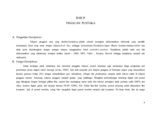 4
BAB II
TINJAUAN PUSTAKA
A. Pengertian Handphone
Telepon genggam atau yang disebut handphone adalah sebuah perangkat telekomunikasi elektronik yang memiliki
kemampuan dasar yang sama dengan telepon fixed line, sehingga konvensional. Handphone dapat dibawa kemana-mana(portable) dan
tidak perlu disambungkan dengan jaringan telepon menggunakan kabel (nirkabel, wireless). Handphone adalah salah satu alat
telekomunikasi yang didalamnya terdapat fasilitas seperti ; SMS, MP3, Video , Kamera, Record sehingga handphone menjadi alat
multimedia
B. Fungsi Handphone
Selain berfungsi untuk melakukan dan menerima panggilan telepon, ponsel umumnya juga mempunyai fungsi pengiriman dan
penerimaan pesan singkat (short message service, SMS). Ada pula penyedia jasa telepon genggam di beberapa negara yang menyediakan
layanan generasi ketiga (3G) dengan menambahkan jasa videophone, sebagai alat pembayaran, maupun untuk televisi online di telepon
genggam mereka. Sekarang, telepon genggam menjadi gadget yang multifungsi. Mengikuti perkembangan teknologi digital, kini ponsel
juga dilengkapi dengan berbagai pilihan fitur, seperti bisa menangkap siaran radio dan televisi, perangkat lunak pemutar audio (MP3) dan
video, kamera digital, game, dan layanan internet (WAP, GPRS, 3G). Selain fitur-fitur tersebut, ponsel sekarang sudah ditanamkan fitur
komputer. Jadi di ponsel tersebut, orang bisa mengubah fungsi ponsel tersebut menjadi mini komputer. Di dunia bisnis, fitur ini sangat
 