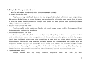 5
C. Dampak Positif Penggunaan Handphone
Berikut ini akan dijelaskan dampak-dampak positif dari kemajuan teknologi komunikasi.
1. Komunikasi menjadi lebih mudah.
Fungsi handphone yang paling banyak digunakan yaitu setiap pengguna handphone dapat berkomunikasi dengan pengguna lainnya.
Kini handphone dilengkapi dengan fitur pesanan dan telepon yang memungkinkan kita berkomunikasi dengan orang di daerah lain ataupun
di negara lain. Bahkan sekarang handphone telah menganut sistem berbasis 3G dimana seseorang dapat berkomunikasi via telepon
sekaligus melihat wajah lawan bicaranya.
2. Pencarian informasi menjadi lebih mudah.
Handphone yang kini semakin canggih, dapat digunakan untuk internet. Sehingga pengguna handphone dapat mengakses informasi
dengan menggunakan handphonelewat media internet.
3. Proses pembelajaran menjadi lebih mudah.
Di zaman yang sudah modern, kini handphone dapat digunakan seperti halnya komputer. Dalam handphone juga terdapat aplikasi
untuk membuka internet.. Layanan online dalam pendidikan pada dasarnya adalah memberikan pelayanan pendidikan bagi pengguna
(siswa) dengan menggunakan internet sebagai media. Layanan online ini dapat terdiri dari berbagai tahapan dari proses program
pendidikan seperti: pendaftaran, test masuk, pembayaran, perkuliahan, penugasan kasus, pembahasan kasus, ujian, penilaian, diskusi, dan
pengumuman. Pendidikan jarak jauh dapat memanfaatkan teknologi internet secara maksimal, dapat memberikan efektifitas dalam hal
waktu, tempat dan bahkan meningkatkan kualitas pendidikan. Bentuk-bentuk materi, ujian, kuis dan cara pendidikan lainnya dapat juga
diimplementasikan ke dalam web, seperti materi guru dibuat dalam bentuk presentasi di web dan dapat didownload oleh siswa.
4. Sarana untuk mencari hiburan
Beberapa perangkat hasil dari teknologi komunikasi menyediakan fasilitas game, audio, dan video.
 