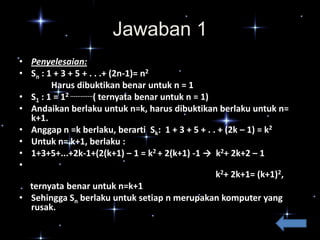 Jawaban 1
• Penyelesaian:
• Sn : 1 + 3 + 5 + . . .+ (2n-1)= n2
Harus dibuktikan benar untuk n = 1
• S1 : 1 = 12 .............( ternyata benar untuk n = 1)
• Andaikan berlaku untuk n=k, harus dibuktikan berlaku untuk n=
k+1.
• Anggap n =k berlaku, berarti Sk: 1 + 3 + 5 + . . + (2k – 1) = k2
• Untuk n= k+1, berlaku :
• 1+3+5+...+2k-1+(2(k+1) – 1 = k2 + 2(k+1) -1 → k2+ 2k+2 – 1
•
k2+ 2k+1= (k+1)2,
ternyata benar untuk n=k+1
• Sehingga Sn berlaku untuk setiap n merupakan komputer yang
rusak.

 