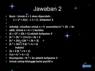 Jawaban 2
•
•
•
•
•
•
•
•
•
•
•
•
•
•

Basis : Untuk n = 1 akan diperoleh :
1 = 13 + 2(1)  1 = 3 , kelipatan 3
Induksi : misalkan untuk n = k asumsikan k 3 + 2k = 3x
adib. Untuk n = k + 1 berlaku
(k + 1)3 + 2(k + 1) adalah kelipatan 3
(k 3 + 3k 2 + 3 k+1) + 2k + 2
(k 3 + 2k) + (3k 2 + 3k + 3)
(k 3 + 2k) + 3 (k 2 + k + 1)
Induksi
3x + 3 (k 2 + k + 1)
3 (x + k 2 + k + 1)
Kesimpulan : N 3 + 2n adalah kelipatan 3
Untuk setiap bilangan bulat positif n

 