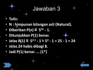Jawaban 3
•
•
•
•
•
•
•

Tulis:
N : himpunan bilangan asli (Natural).
Diberikan P(n) ≡ 52n - 1.
Ditunjukkan P(1) benar.
Jelas P(1) ≡ 52.1 - 1 = 52 - 1 = 25 - 1 = 24
Jelas 24 habis dibagi 8.
Jadi P(1) benar. ... (1*)

 