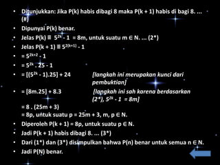 • Ditunjukkan: Jika P(k) habis dibagi 8 maka P(k + 1) habis di bagi 8. ...
(#)
• Dipunyai P(k) benar.
• Jelas P(k) ≡ 52k - 1 = 8m, untuk suatu m ∈ N. ... (2*)
• Jelas P(k + 1) ≡ 52(k+1) - 1
• = 52k+2 - 1
• = 52k . 25 - 1
• = [(52k - 1).25] + 24
[langkah ini merupakan kunci dari
pembuktian]
• = [8m.25] + 8.3
[langkah ini sah karena berdasarkan
(2*), 52k - 1 = 8m]
= 8 . (25m + 3)
= 8p, untuk suatu p = 25m + 3, m, p ∈ N.
• Diperoleh P(k + 1) = 8p, untuk suatu p ∈ N.
• Jadi P(k + 1) habis dibagi 8. ... (3*)
• Dari (1*) dan (3*) disimpulkan bahwa P(n) benar untuk semua n ∈ N.
• Jadi P(N) benar.

 