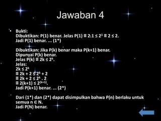 Jawaban 4
• Bukti:
Dibuktikan: P(1) benar. Jelas P(1) ≡ 2.1 ≤ 21 ≡ 2 ≤ 2.
Jadi P(1) benar. ... (1*)
Dibuktikan: Jika P(k) benar maka P(k+1) benar.
Dipunyai P(k) benar.
Jelas P(k) ≡ 2k ≤ 2k.
Jelas:
2k ≤ 2k
≡ 2k + 2 ≤ 2k + 2
≡ 2k + 2 ≤ 2k . 2
≡ 2(k+1) ≤ 2(k+1).
Jadi P(k+1) benar. ... (2*)
Dari (1*) dan (2*) dapat disimpulkan bahwa P(n) berlaku untuk
semua n ∈ N.
Jadi P(N) benar.

 