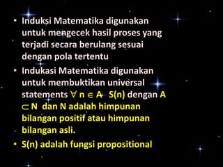 • Induksi Matematika digunakan
untuk mengecek hasil proses yang
terjadi secara berulang sesuai
dengan pola tertentu
• Indukasi Matematika digunakan
untuk membuktikan universal
statements  n  A S(n) dengan A
 N dan N adalah himpunan
bilangan positif atau himpunan
bilangan asli.
• S(n) adalah fungsi propositional

 