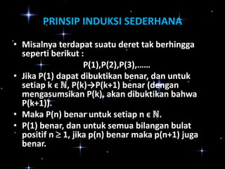 PRINSIP INDUKSI SEDERHANA
• Misalnya terdapat suatu deret tak berhingga
seperti berikut :
P(1),P(2),P(3),……
• Jika P(1) dapat dibuktikan benar, dan untuk
setiap k є ℕ, P(k)→P(k+1) benar (dengan
mengasumsikan P(k), akan dibuktikan bahwa
P(k+1)).
• Maka P(n) benar untuk setiap n є ℕ.
• P(1) benar, dan untuk semua bilangan bulat
positif n  1, jika p(n) benar maka p(n+1) juga
benar.

 