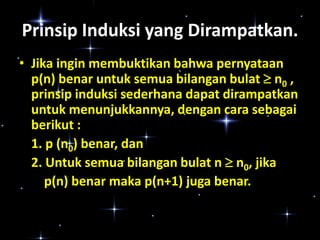 Prinsip Induksi yang Dirampatkan.
• Jika ingin membuktikan bahwa pernyataan
p(n) benar untuk semua bilangan bulat  n0 ,
prinsip induksi sederhana dapat dirampatkan
untuk menunjukkannya, dengan cara sebagai
berikut :
1. p (n0) benar, dan
2. Untuk semua bilangan bulat n  n0, jika
p(n) benar maka p(n+1) juga benar.

 