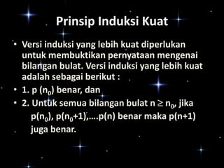 Prinsip Induksi Kuat
• Versi induksi yang lebih kuat diperlukan
untuk membuktikan pernyataan mengenai
bilangan bulat. Versi induksi yang lebih kuat
adalah sebagai berikut :
• 1. p (n0) benar, dan
• 2. Untuk semua bilangan bulat n  n0, jika
p(n0), p(n0+1),….p(n) benar maka p(n+1)
juga benar.

 