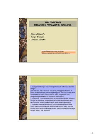 ALIH TEKNOLOGI 
     MEKANISASI PERTANIAN DI INDONESIA


Material Transfer
Design Transfer
Capacity Transfer




                Perkembangan mekanisasi pertanian
                di Indonesia sudah dimulai sejak tahun 1950‐an




              M                    T
• Awal perkembangan mekanisasi pertanian di Indonesia ditandai 
dengan
pemanfaatan alat dan mesin pertanian peninggalan Belanda di 
       f t      l td       i     t i       i    l B l d di
Sekon. Alat dan mesin pertanian peninggalan Belanda ini kemudian 
dipindahkan ke Jawa dan digunakan untuk pengenalan serta 
pengembangan mekanisasi pertanian di Indonesia.
• Pada tahun 1950‐an mulai didirikan pool‐pool traktor di berbagai 
wilayah di Indonesia. Dengan bantuan pool traktor dan alat‐alat 
pertanian ini, dilakukan pembukaan lahan di berbagai daerah.
• Pada awal‐awal perkembangan mekanisasi pertanian ini, kita 
                   p          g              p            ,
masih mengadopsi langsung teknologi dari negara maju. Padahal 
kondisi lahan pertanian kita dan sistem usaha taninya jauh berbeda 
dengan negara asal teknologi.




                                                                      2
 