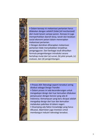 D             T
• Dalam konsep ini mekanisasi pertanian harus 
dilakukan dengan selektif (tidak full mechanized) 
dari mulai tanam sampai panen. Konsep ini juga 
d       l
memperhatikan daerah kerja, tanah dan keadaan
sosial ekonomi petani dalam menerapkan 
mekanisasi pertanian.  
• Dengan demikian diharapkan mekanisasi 
pertanian tidak menyebabkan terjadinya 
pertanian tidak menyebabkan terjadinya
pengangguran. Dari berbagai studi dihasilkan 
formula pengembangan introduksi secara 
bertahap mulai dari (a) survei, (b) pilot proyek, (c) 
evaluasi, dan (d) pengembangan.




 LANJUTAN…………
 • Proses Alih Teknologi seperti tersebut sering 
 disebut sebagai Design Transfer.
 • Dalam proses ini ada kecenderungan untuk
   Dalam proses ini ada kecenderungan untuk 
 mengadopsi design dari luar kemudian dilakukan 
 penyesuaian dengan konsisi yang ada di 
 Indoneisa. Kemampuan yang baru dicapai adalah 
 mengadop design dari luar dan kemudian 
 melakukan pabrikasi di dalam negeri. 
 • Disamping ada faktor knowledge yang harus 
 dikuasai, diperlukan juga investasi untuk 
 membangun industri teknologi tersebut.




                                                         3
 