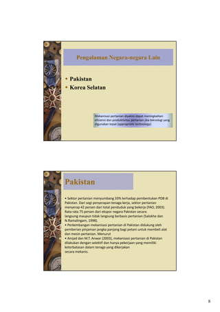 Pengalaman Negara-negara Lain


   Pakistan
   Korea Selatan



                  Mekanisasi pertanian diyakini dapat meningkatkan 
                  efisiensi dan produktivitas pertanian jika teknologi yang 
                  digunakan tepat (appropriate technology).




Pakistan
• Sektor pertanian menyumbang 33% terhadap pembentukan PDB di 
Pakistan. Dari segi penyerapan tenaga kerja, sektor pertanian 
                 g p y p           g     j ,        p
menyerap 42 persen dari total penduduk yang bekerja (FAO, 2003). 
Rata‐rata 75 persen dari ekspor negara Pakistan secara
langsung maupun tidak langsung berbasis pertanian (Salokhe dan 
N.Ramalingam, 1998).
• Perkembangan mekanisasi pertanian di Pakistan didukung oleh 
pemberian pinjaman jangka panjang bagi petani untuk membeli alat 
dan mesin pertanian. Menurut
•A j dd MT A
  Amjad dan M.T. Anwar (2003), mekanisasi pertanian di Pakistan 
                         (2003)    k i i        t i di P ki t
dilakukan dengan selektif dan hanya pekerjaan yang memiliki 
keterbatasan dalam tenaga yang dikerjakan
secara mekanis.




                                                                               8
 