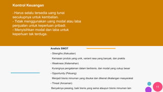 11
Kontrol Keuangan
- Harus selalu tersedia uang tunai
secukupnya untuk kembalian.
- Tidak menggunakan uang modal atau laba
penjualan untuk keperluan pribadi.
- Menyisihkan modal dan laba untuk
keperluan tak terduga.
Analisis SWOT
- Strengths (Kekuatan)
Kemasan produk yang unik, variant rasa yang banyak, dan praktis
- Weakness (Kelemahan)
Kurangnya pengalaman dalam berbisnis, dan modal yang cukup besar
- Opportunity (Peluang)
Menjadi bisnis minuman yang disukai dan dikenal dikalangan masyarakat
- Threat (Ancaman)
Banyaknya pesaing, baik bisnis yang sama ataupun bisnis minuman lain
 