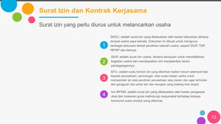 1
2
3
4
Surat Izin dan Kontrak Kerjasama
13
SKDU, adalah surat izin yang dikeluarkan oleh kantor kelurahan dimana
tempat usaha saya berada, Dokumen ini dibuat untuk mengurus
berbagai dokumen terkait pendirian sebuah usaha, seperti SIUP, TDP,
NPWP dan lainnya.
SIUP, adalah surat izin usaha, dimana bertujuan untuk mendaftarkan
kegiatan usaha dan mendapatkan izin menjalankan bisnis
perdagangannya.
SITU, adalah suatu bentuk izin yang diberikan badan hukum setempat baik
kepada perusahaan, perorangan, atau suatu badan usaha untuk
memperoleh ijin atas pendirian perusahaan atau kantor dan agar terhindar
dari gangguan dari pihak lain dan kerugian yang kadang bisa terjadi.
Izin BPOM, adalah surat izin yang dikeluarkan oleh badan pengawas
obat dan makanan guna melindungi masyarakat terhadap bahaya
konsumsi suatu produk yang dikemas.
Surat izin yang perlu diurus untuk melancarkan usaha
 