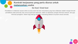 Kontrak kerjasama yang perlu diurus untuk
melancarkan usaha
14
Go food / Grab food
Pendaftaran ini dilakukan secara online via situs resmi Go food, hal pertama yang harus dilakukan adalah mengisi formulir
pendaftaran (data personal), lalu muncul syarat dan ketentuan, selain itu diperlukan mengisi informasi restoran, dan juga
informasi penagihan. Sistem bagi hasil go food akan memotong sebesar 20 persen secara otomatis.
 