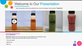 Welcome to Our Presentation
3
Apa itu Good Tea?
Good Tea adalah jenis minuman segar dan menyehatkan yang berbahan dasar
utama teh, dengan campuran jelly yang memiliki variant rasa :
- Thai tea original
- Matcha tea
- Milk tea
Bisnis yang akan kami buat adalah bisnis minuman dengan nama produk “Good Tea”.
Tampak depan
Tampak
belakang
 