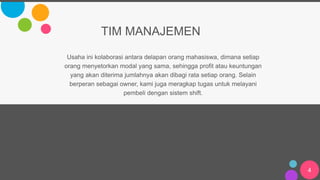 4
TIM MANAJEMEN
Usaha ini kolaborasi antara delapan orang mahasiswa, dimana setiap
orang menyetorkan modal yang sama, sehingga profit atau keuntungan
yang akan diterima jumlahnya akan dibagi rata setiap orang. Selain
berperan sebagai owner, kami juga meragkap tugas untuk melayani
pembeli dengan sistem shift.
 