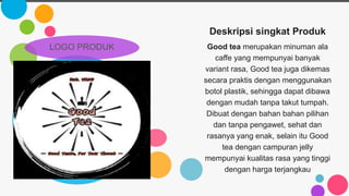 Deskripsi singkat Produk
Good tea merupakan minuman ala
caffe yang mempunyai banyak
variant rasa, Good tea juga dikemas
secara praktis dengan menggunakan
botol plastik, sehingga dapat dibawa
dengan mudah tanpa takut tumpah.
Dibuat dengan bahan bahan pilihan
dan tanpa pengawet, sehat dan
rasanya yang enak, selain itu Good
tea dengan campuran jelly
mempunyai kualitas rasa yang tinggi
dengan harga terjangkau
LOGO PRODUK
 